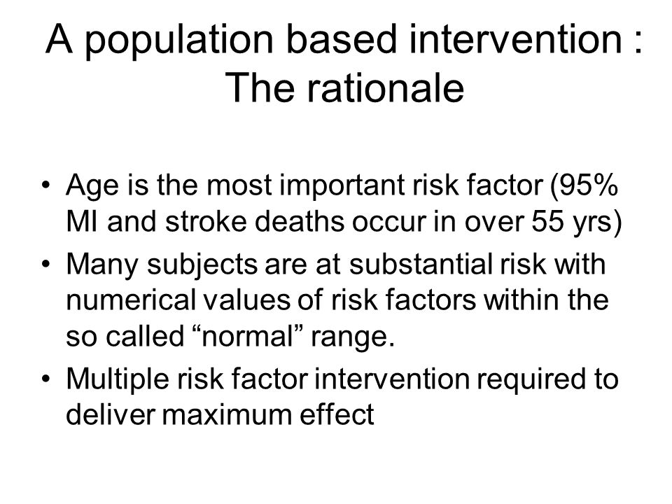 A population based intervention : The rationale Age is the most important risk factor (95% MI and stroke deaths occur in over 55 yrs) Many subjects are at substantial risk with numerical values of risk factors within the so called normal range.
