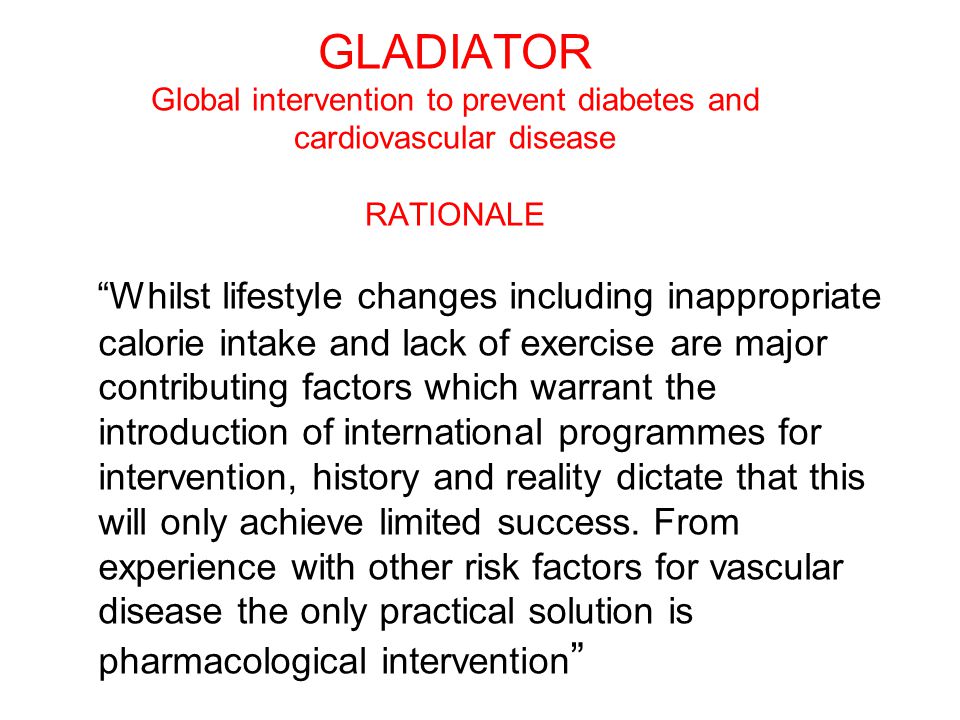 GLADIATOR Global intervention to prevent diabetes and cardiovascular disease RATIONALE Whilst lifestyle changes including inappropriate calorie intake and lack of exercise are major contributing factors which warrant the introduction of international programmes for intervention, history and reality dictate that this will only achieve limited success.