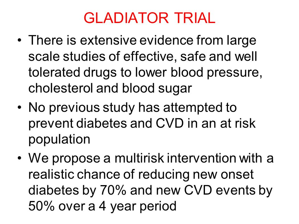GLADIATOR TRIAL There is extensive evidence from large scale studies of effective, safe and well tolerated drugs to lower blood pressure, cholesterol and blood sugar No previous study has attempted to prevent diabetes and CVD in an at risk population We propose a multirisk intervention with a realistic chance of reducing new onset diabetes by 70% and new CVD events by 50% over a 4 year period