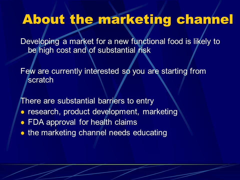 About the marketing channel Developing a market for a new functional food is likely to be high cost and of substantial risk Few are currently interested so you are starting from scratch There are substantial barriers to entry research, product development, marketing FDA approval for health claims the marketing channel needs educating