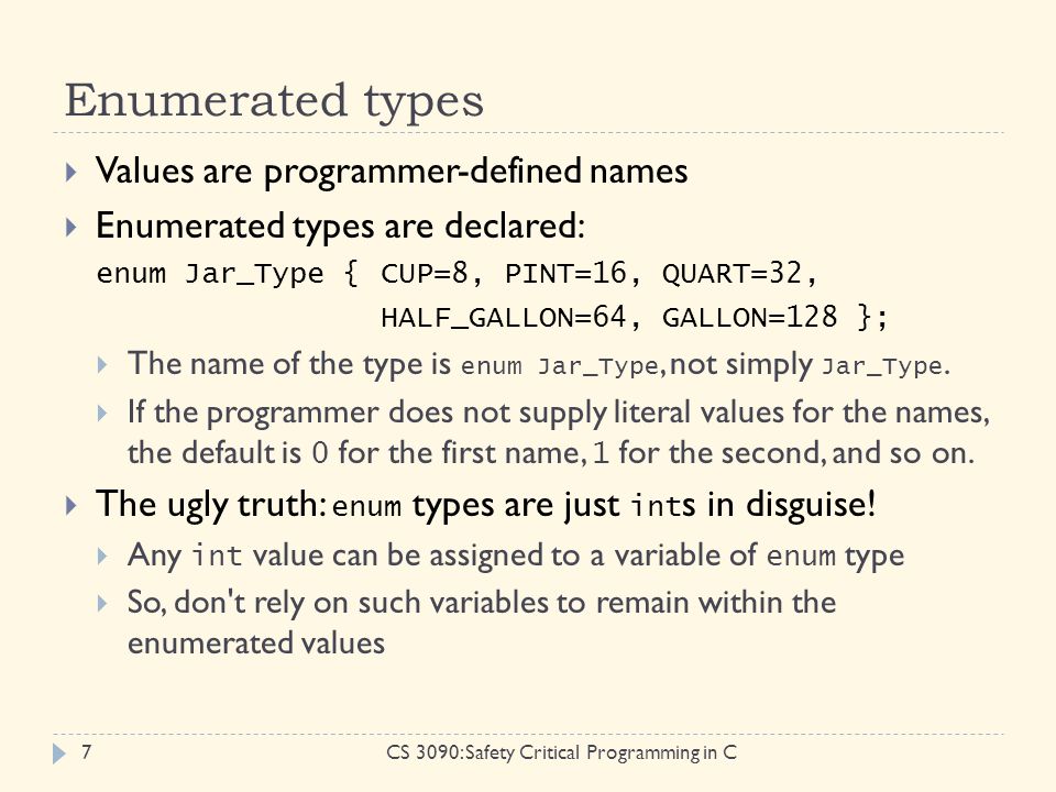 Enumerated types CS 3090: Safety Critical Programming in C7  Values are programmer-defined names  Enumerated types are declared: enum Jar_Type {CUP=8, PINT=16, QUART=32, HALF_GALLON=64, GALLON=128 };  The name of the type is enum Jar_Type, not simply Jar_Type.