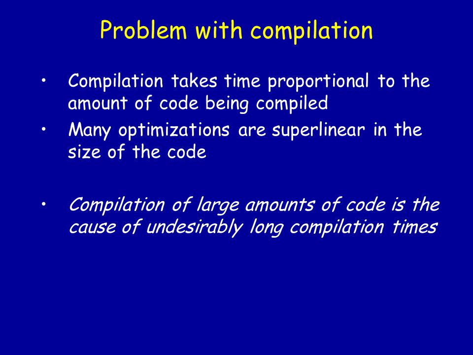 Problem with compilation Compilation takes time proportional to the amount of code being compiled Many optimizations are superlinear in the size of the code Compilation of large amounts of code is the cause of undesirably long compilation times