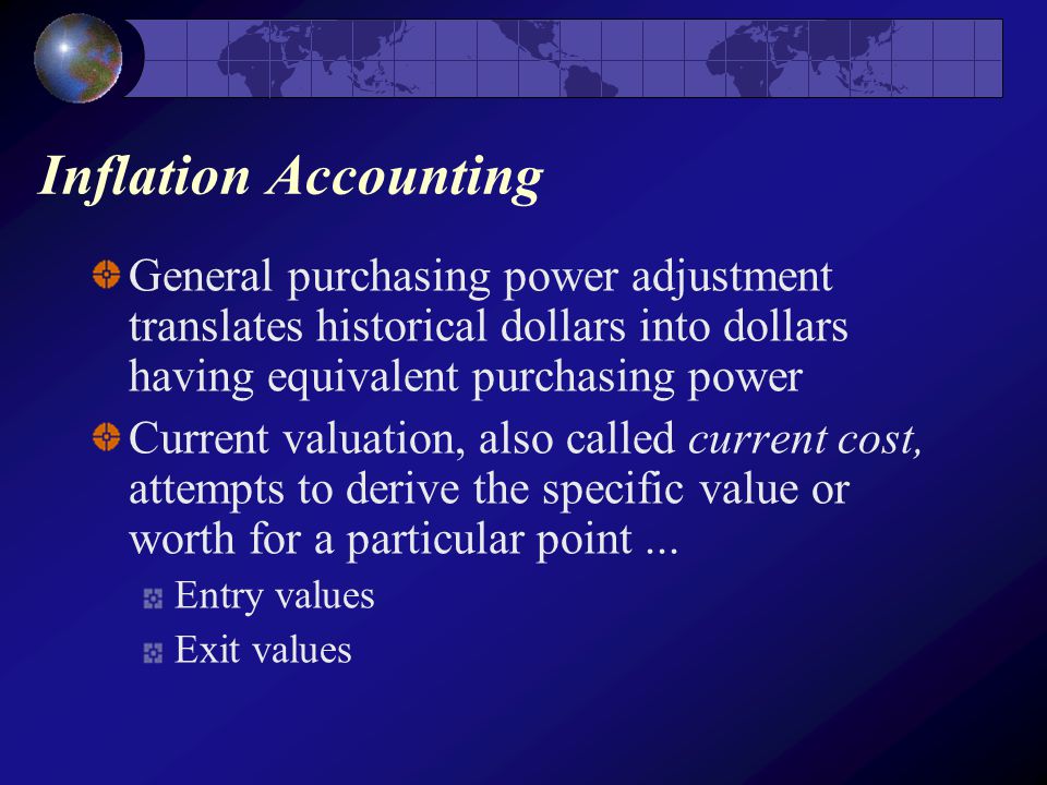 Inflation Accounting General purchasing power adjustment translates historical dollars into dollars having equivalent purchasing power Current valuation, also called current cost, attempts to derive the specific value or worth for a particular point...