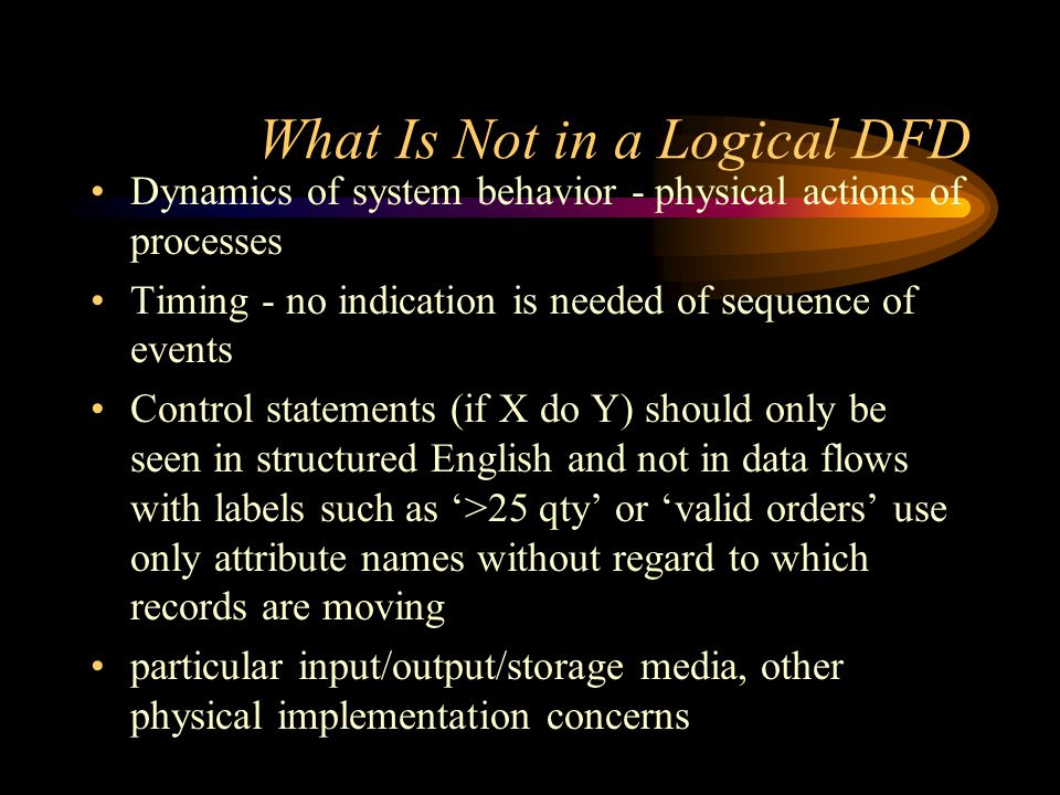 What Is Not in a Logical DFD Dynamics of system behavior - physical actions of processes Timing - no indication is needed of sequence of events Control statements (if X do Y) should only be seen in structured English and not in data flows with labels such as ‘>25 qty’ or ‘valid orders’ use only attribute names without regard to which records are moving particular input/output/storage media, other physical implementation concerns