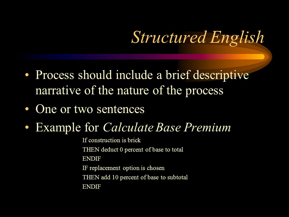 Structured English Process should include a brief descriptive narrative of the nature of the process One or two sentences Example for Calculate Base Premium If construction is brick THEN deduct 0 percent of base to total ENDIF IF replacement option is chosen THEN add 10 percent of base to subtotal ENDIF