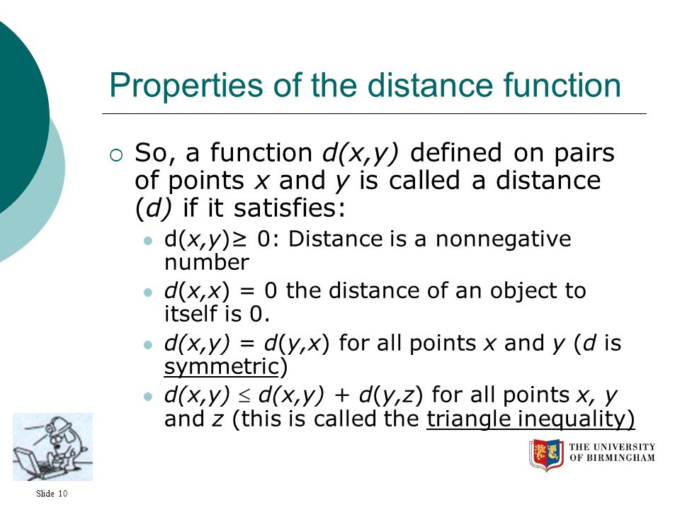 Slide 10 Properties of the distance function  So, a function d(x,y) defined on pairs of points x and y is called a distance (d) if it satisfies: d(x,y)≥ 0: Distance is a nonnegative number d(x,x) = 0 the distance of an object to itself is 0.