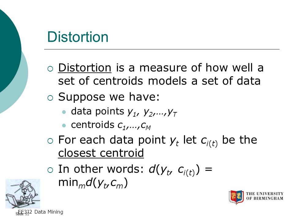 Slide 12 EE3J2 Data Mining Distortion  Distortion is a measure of how well a set of centroids models a set of data  Suppose we have: data points y 1, y 2,…,y T centroids c 1,…,c M  For each data point y t let c i(t) be the closest centroid  In other words: d(y t, c i(t) ) = min m d(y t,c m )