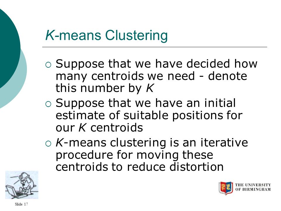 Slide 17 K-means Clustering  Suppose that we have decided how many centroids we need - denote this number by K  Suppose that we have an initial estimate of suitable positions for our K centroids  K-means clustering is an iterative procedure for moving these centroids to reduce distortion