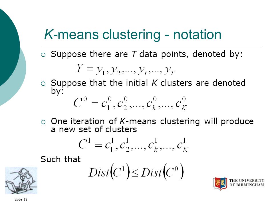 Slide 18 K-means clustering - notation  Suppose there are T data points, denoted by:  Suppose that the initial K clusters are denoted by:  One iteration of K-means clustering will produce a new set of clusters Such that