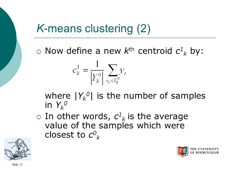 Slide 20 K-means clustering (2)  Now define a new k th centroid c 1 k by: where |Y k 0 | is the number of samples in Y k 0  In other words, c 1 k is the average value of the samples which were closest to c 0 k