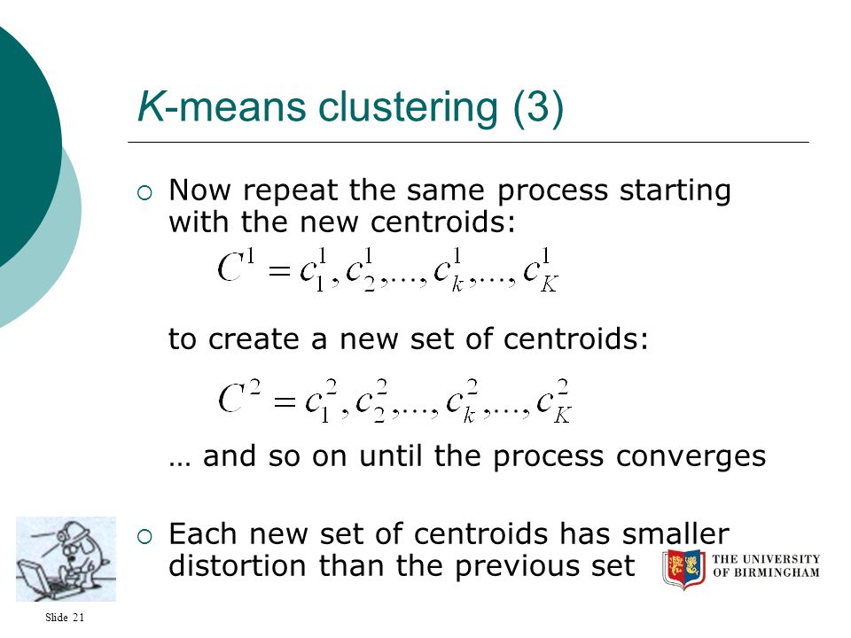 Slide 21 K-means clustering (3)  Now repeat the same process starting with the new centroids: to create a new set of centroids: … and so on until the process converges  Each new set of centroids has smaller distortion than the previous set