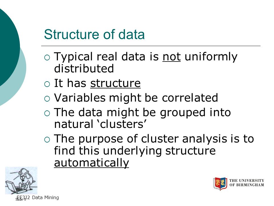 Slide 6 EE3J2 Data Mining Structure of data  Typical real data is not uniformly distributed  It has structure  Variables might be correlated  The data might be grouped into natural ‘clusters’  The purpose of cluster analysis is to find this underlying structure automatically