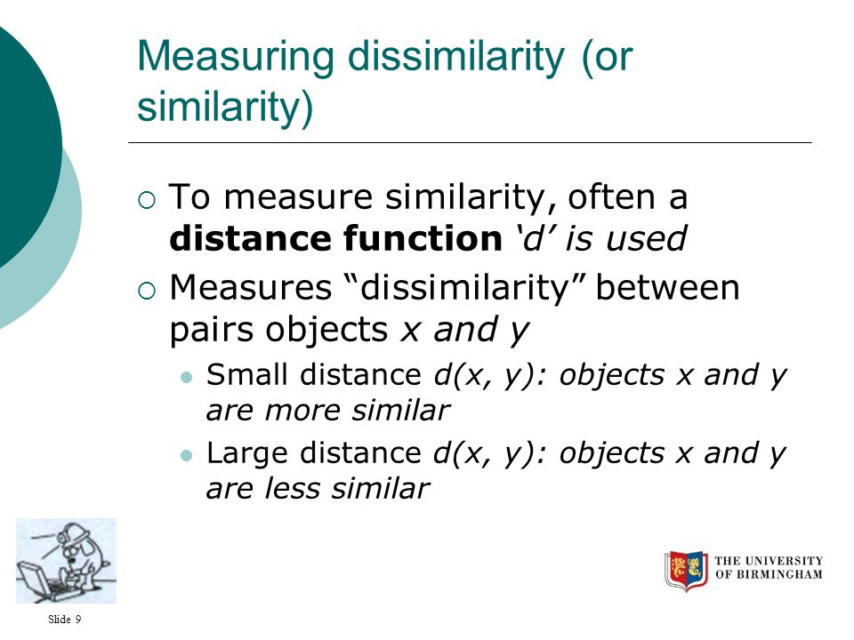 Slide 9 Measuring dissimilarity (or similarity)  To measure similarity, often a distance function ‘d’ is used  Measures dissimilarity between pairs objects x and y Small distance d(x, y): objects x and y are more similar Large distance d(x, y): objects x and y are less similar