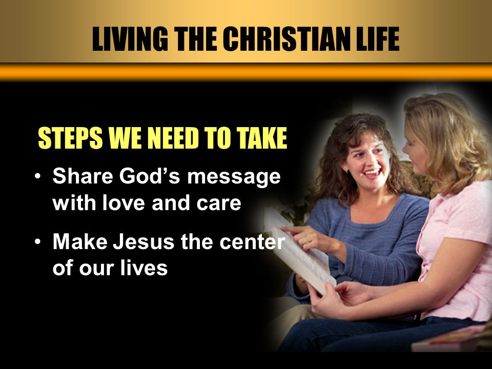 LIVING THE CHRISTIAN LIFE STEPS WE NEED TO TAKE Share God’s message with love and care Make Jesus the center of our lives