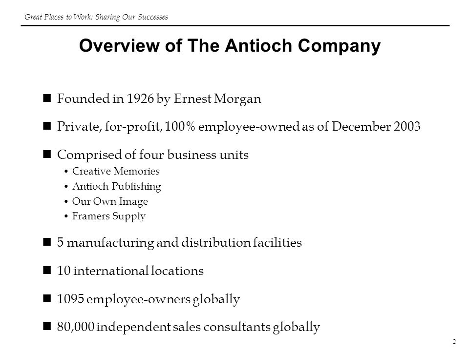 2 Overview of The Antioch Company Founded in 1926 by Ernest Morgan Private, for-profit, 100% employee-owned as of December 2003 Comprised of four business units Creative Memories Antioch Publishing Our Own Image Framers Supply 5 manufacturing and distribution facilities 10 international locations 1095 employee-owners globally 80,000 independent sales consultants globally Great Places to Work: Sharing Our Successes