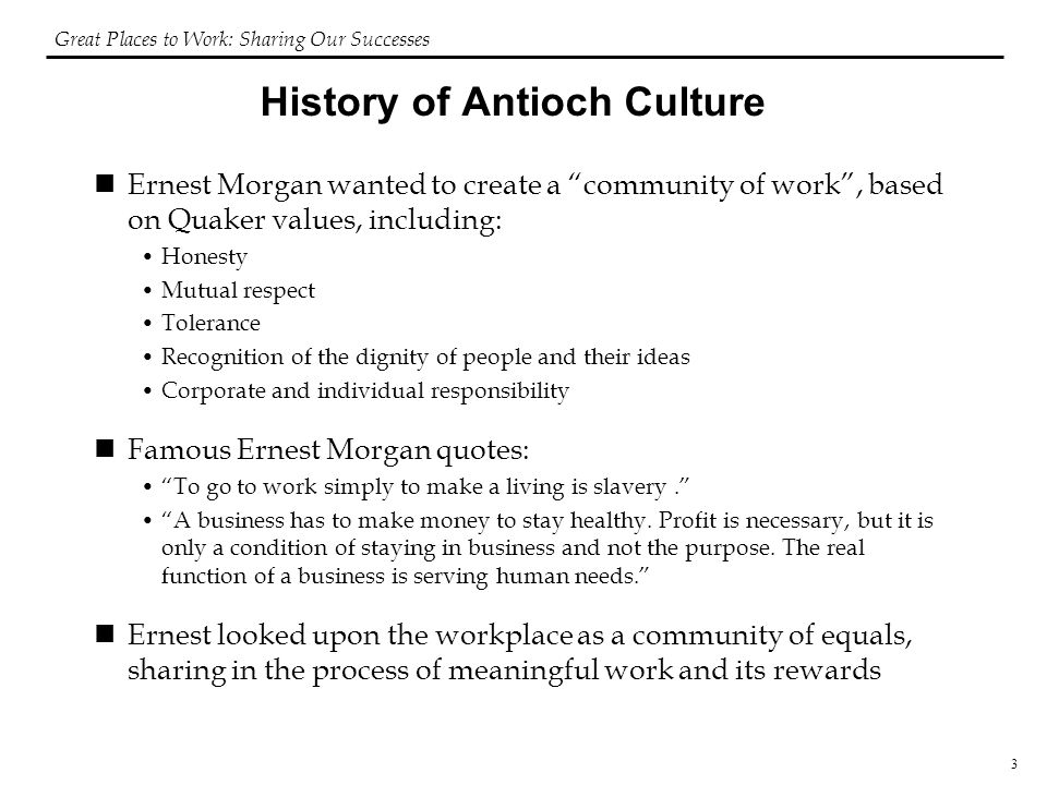 3 History of Antioch Culture Ernest Morgan wanted to create a community of work , based on Quaker values, including: Honesty Mutual respect Tolerance Recognition of the dignity of people and their ideas Corporate and individual responsibility Famous Ernest Morgan quotes: To go to work simply to make a living is slavery. A business has to make money to stay healthy.