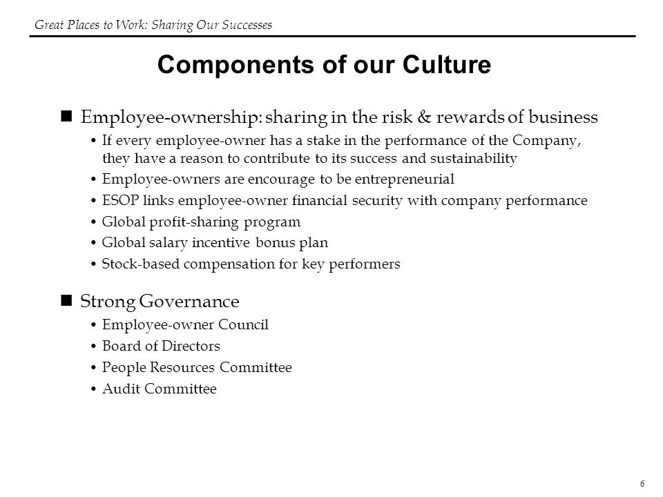 6 Components of our Culture Employee-ownership: sharing in the risk & rewards of business If every employee-owner has a stake in the performance of the Company, they have a reason to contribute to its success and sustainability Employee-owners are encourage to be entrepreneurial ESOP links employee-owner financial security with company performance Global profit-sharing program Global salary incentive bonus plan Stock-based compensation for key performers Strong Governance Employee-owner Council Board of Directors People Resources Committee Audit Committee Great Places to Work: Sharing Our Successes