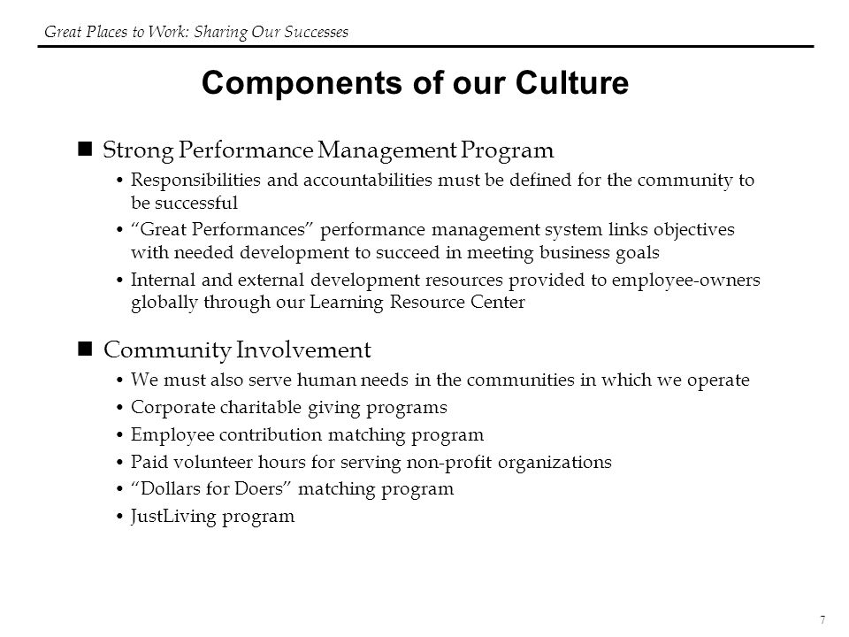7 Components of our Culture Strong Performance Management Program Responsibilities and accountabilities must be defined for the community to be successful Great Performances performance management system links objectives with needed development to succeed in meeting business goals Internal and external development resources provided to employee-owners globally through our Learning Resource Center Community Involvement We must also serve human needs in the communities in which we operate Corporate charitable giving programs Employee contribution matching program Paid volunteer hours for serving non-profit organizations Dollars for Doers matching program JustLiving program Great Places to Work: Sharing Our Successes
