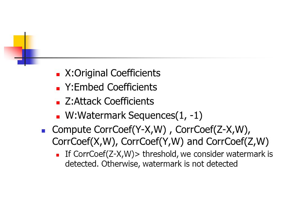 X:Original Coefficients Y:Embed Coefficients Z:Attack Coefficients W:Watermark Sequences(1, -1) Compute CorrCoef(Y-X,W), CorrCoef(Z-X,W), CorrCoef(X,W), CorrCoef(Y,W) and CorrCoef(Z,W) If CorrCoef(Z-X,W)> threshold, we consider watermark is detected.