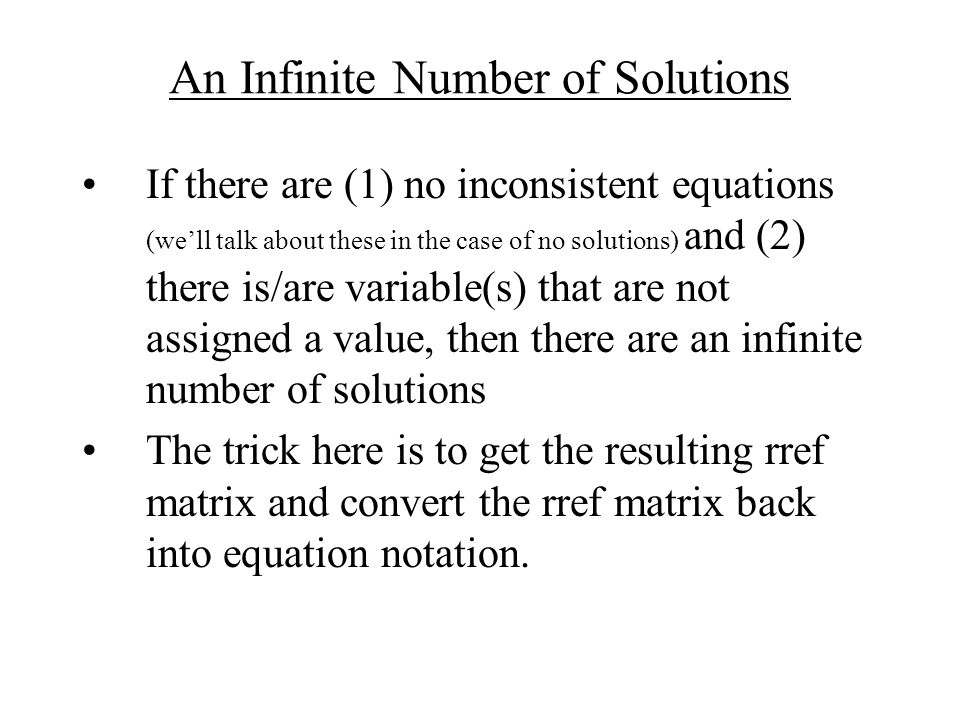 An Infinite Number of Solutions If there are (1) no inconsistent equations (we’ll talk about these in the case of no solutions) and (2) there is/are variable(s) that are not assigned a value, then there are an infinite number of solutions The trick here is to get the resulting rref matrix and convert the rref matrix back into equation notation.