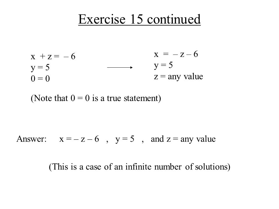 Exercise 15 continued x + z = – 6 y = 5 0 = 0 x = – z – 6 y = 5 z = any value Answer: x = – z – 6, y = 5, and z = any value (This is a case of an infinite number of solutions) (Note that 0 = 0 is a true statement)