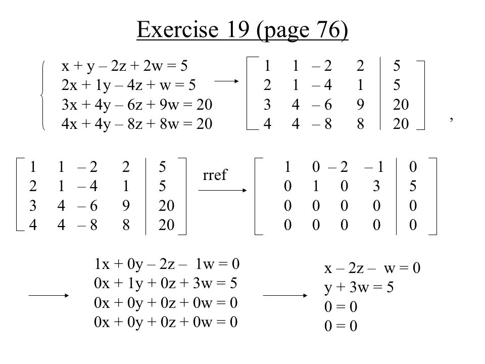 Exercise 19 (page 76) x + y – 2z + 2w = 5 2x + 1y – 4z + w = 5 3x + 4y – 6z + 9w = 20 4x + 4y – 8z + 8w = 20 rref, 1x + 0y – 2z – 1w = 0 0x + 1y + 0z + 3w = 5 0x + 0y + 0z + 0w = 0 x – 2z – w = 0 y + 3w = 5 0 = – 2 – – – – – – – – –