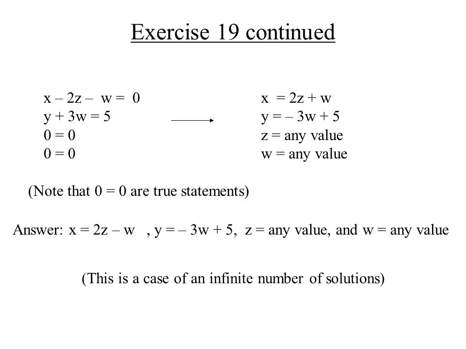 Exercise 19 continued x = 2z + w y = – 3w + 5 z = any value w = any value Answer: x = 2z – w, y = – 3w + 5, z = any value, and w = any value (This is a case of an infinite number of solutions) x – 2z – w = 0 y + 3w = 5 0 = 0 (Note that 0 = 0 are true statements)