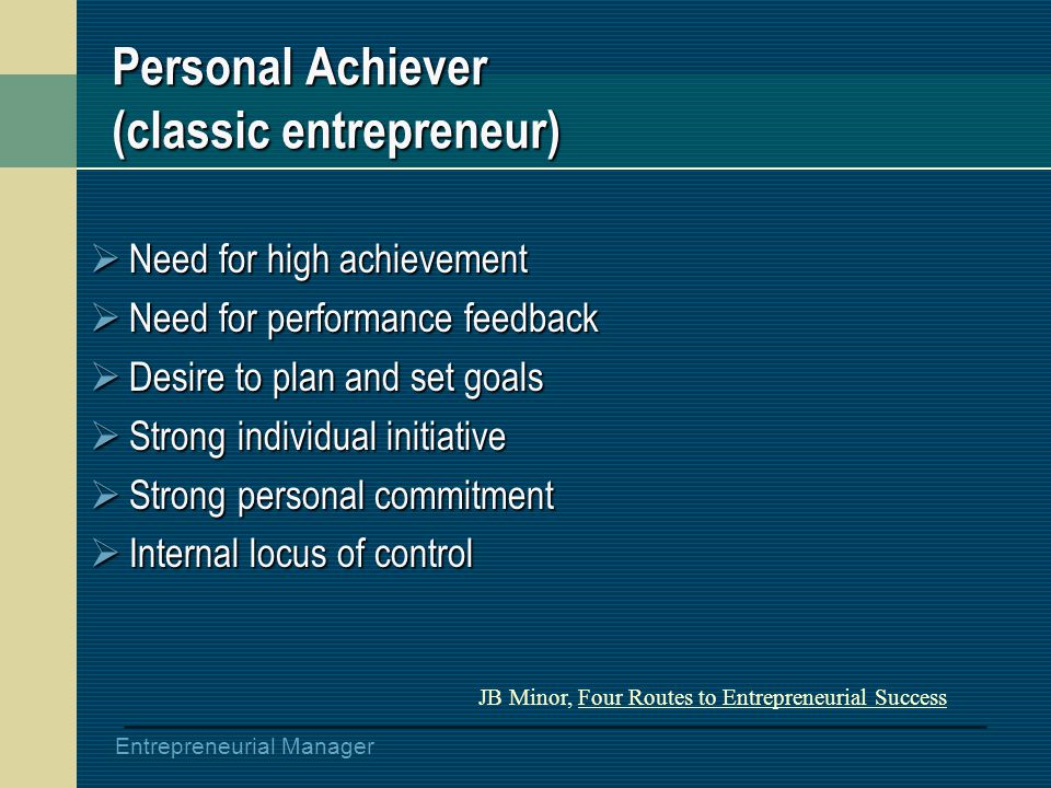 Entrepreneurial Manager Personal Achiever (classic entrepreneur)  Need for high achievement  Need for performance feedback  Desire to plan and set goals  Strong individual initiative  Strong personal commitment  Internal locus of control JB Minor, Four Routes to Entrepreneurial Success