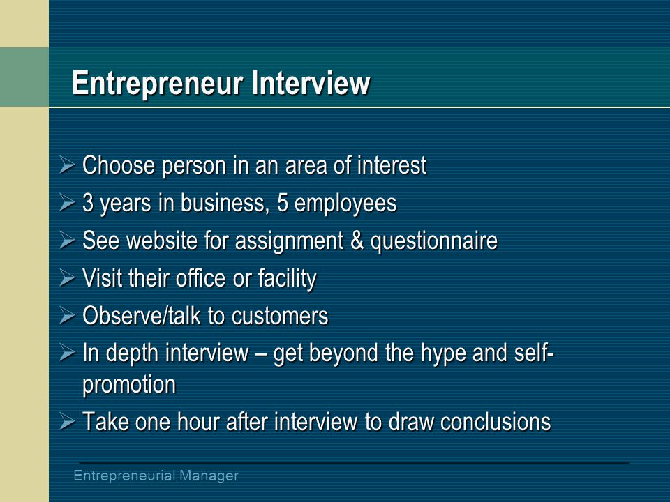 Entrepreneurial Manager Entrepreneur Interview  Choose person in an area of interest  3 years in business, 5 employees  See website for assignment & questionnaire  Visit their office or facility  Observe/talk to customers  In depth interview – get beyond the hype and self- promotion  Take one hour after interview to draw conclusions