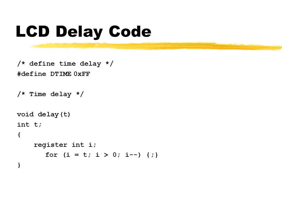 LCD Delay Code /* define time delay */ #define DTIME0xFF /* Time delay */ void delay(t) int t; { register int i; for (i = t; i > 0; i--) {;} }