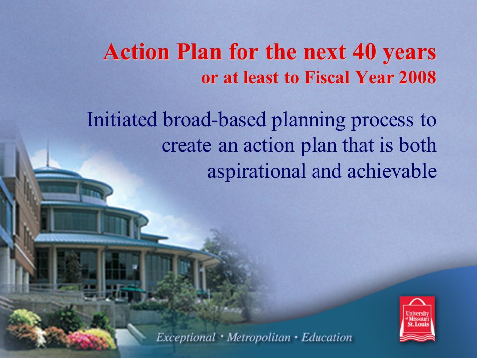 Action Plan for the next 40 years or at least to Fiscal Year 2008 Initiated broad-based planning process to create an action plan that is both aspirational and achievable
