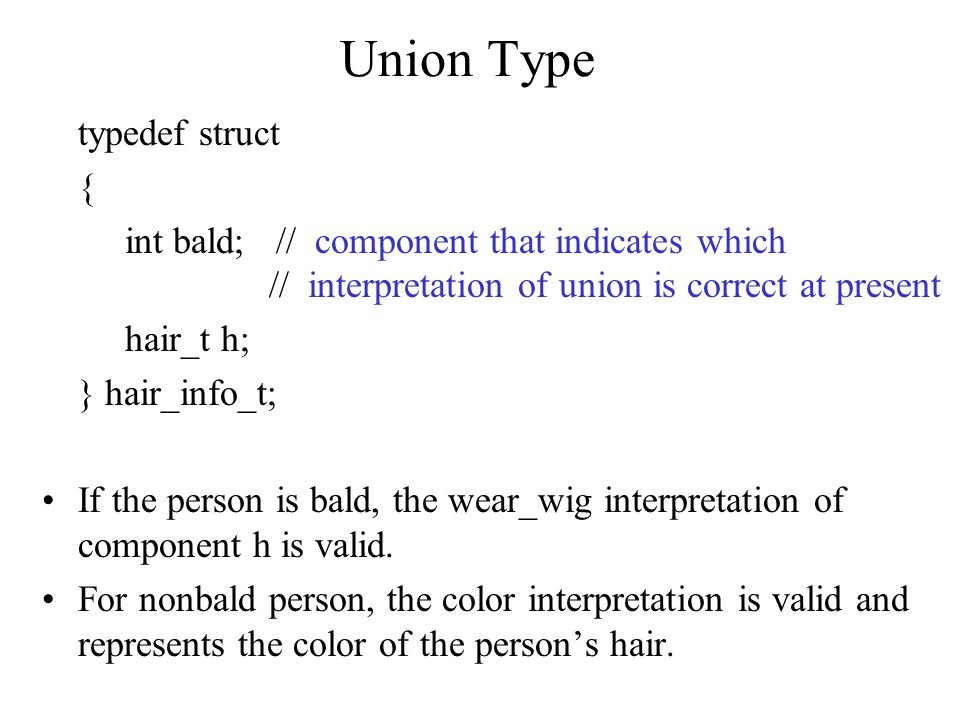 Union Type typedef struct { int bald; // component that indicates which // interpretation of union is correct at present hair_t h; } hair_info_t; If the person is bald, the wear_wig interpretation of component h is valid.