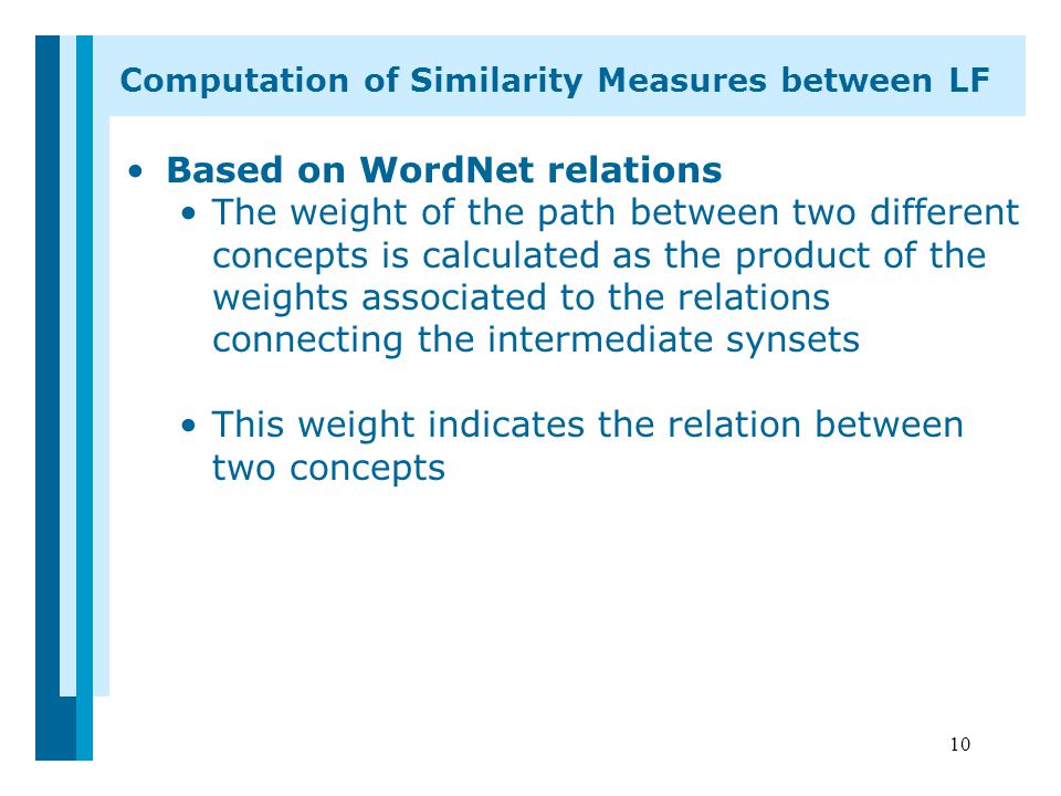 10 Based on WordNet relations The weight of the path between two different concepts is calculated as the product of the weights associated to the relations connecting the intermediate synsets This weight indicates the relation between two concepts Computation of Similarity Measures between LF