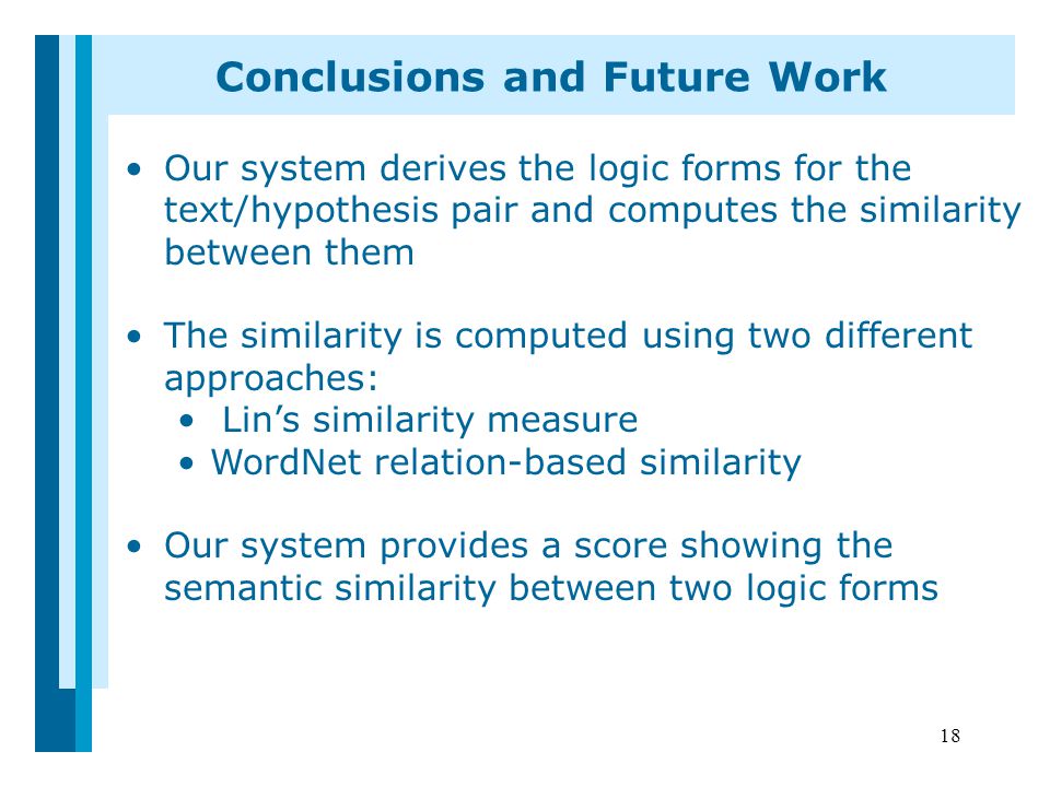 18 Conclusions and Future Work Our system derives the logic forms for the text/hypothesis pair and computes the similarity between them The similarity is computed using two different approaches: Lin’s similarity measure WordNet relation-based similarity Our system provides a score showing the semantic similarity between two logic forms