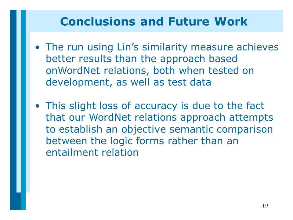 19 Conclusions and Future Work The run using Lin’s similarity measure achieves better results than the approach based onWordNet relations, both when tested on development, as well as test data This slight loss of accuracy is due to the fact that our WordNet relations approach attempts to establish an objective semantic comparison between the logic forms rather than an entailment relation