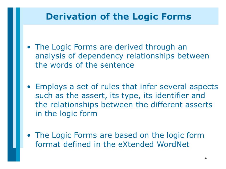 4 Derivation of the Logic Forms The Logic Forms are derived through an analysis of dependency relationships between the words of the sentence Employs a set of rules that infer several aspects such as the assert, its type, its identifier and the relationships between the different asserts in the logic form The Logic Forms are based on the logic form format defined in the eXtended WordNet