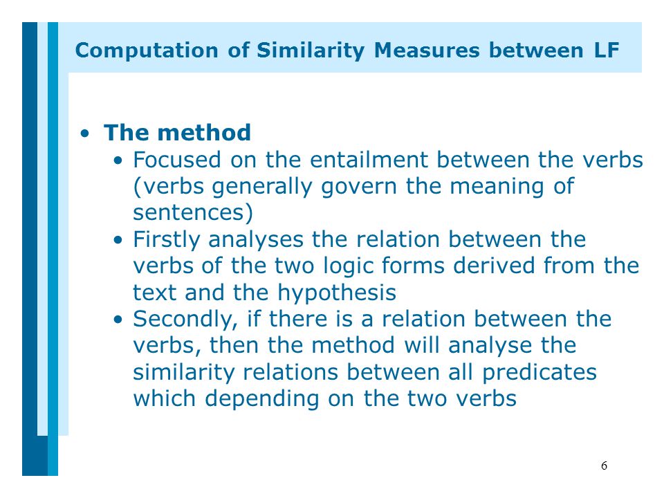 6 Computation of Similarity Measures between LF The method Focused on the entailment between the verbs (verbs generally govern the meaning of sentences) Firstly analyses the relation between the verbs of the two logic forms derived from the text and the hypothesis Secondly, if there is a relation between the verbs, then the method will analyse the similarity relations between all predicates which depending on the two verbs