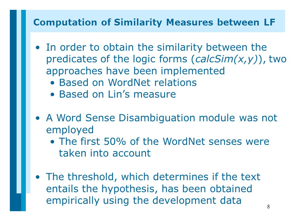 8 In order to obtain the similarity between the predicates of the logic forms (calcSim(x,y)), two approaches have been implemented Based on WordNet relations Based on Lin’s measure A Word Sense Disambiguation module was not employed The first 50% of the WordNet senses were taken into account The threshold, which determines if the text entails the hypothesis, has been obtained empirically using the development data Computation of Similarity Measures between LF