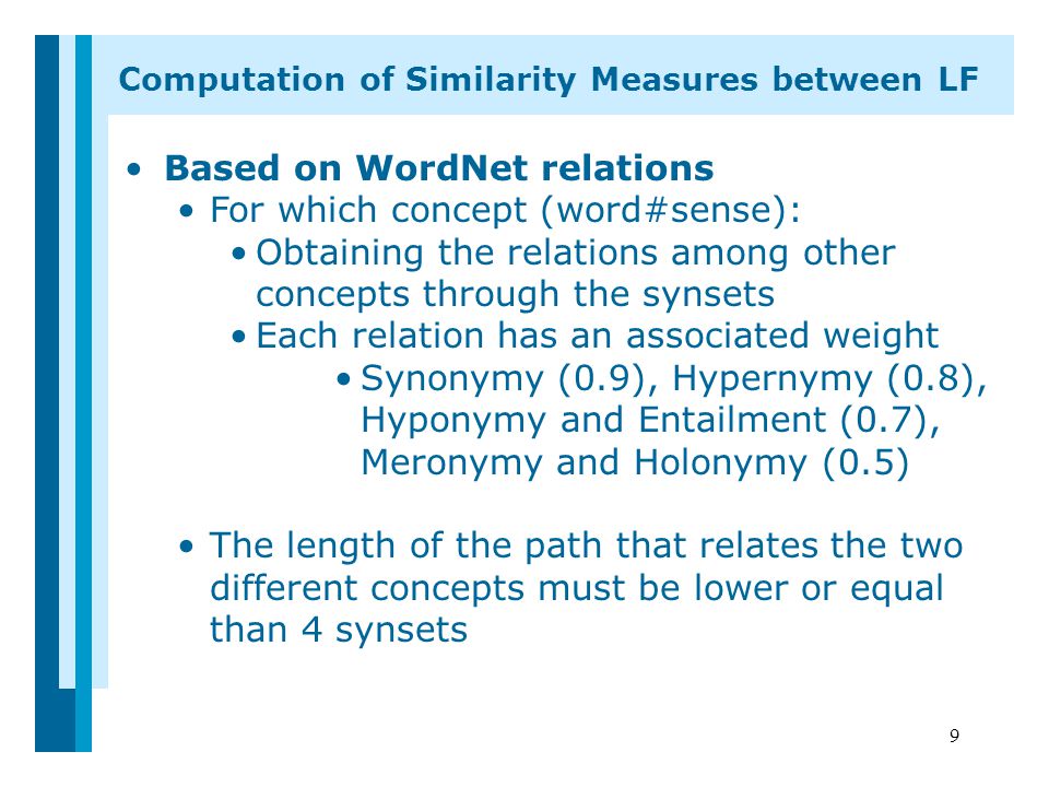 9 Based on WordNet relations For which concept (word#sense): Obtaining the relations among other concepts through the synsets Each relation has an associated weight Synonymy (0.9), Hypernymy (0.8), Hyponymy and Entailment (0.7), Meronymy and Holonymy (0.5) The length of the path that relates the two different concepts must be lower or equal than 4 synsets Computation of Similarity Measures between LF