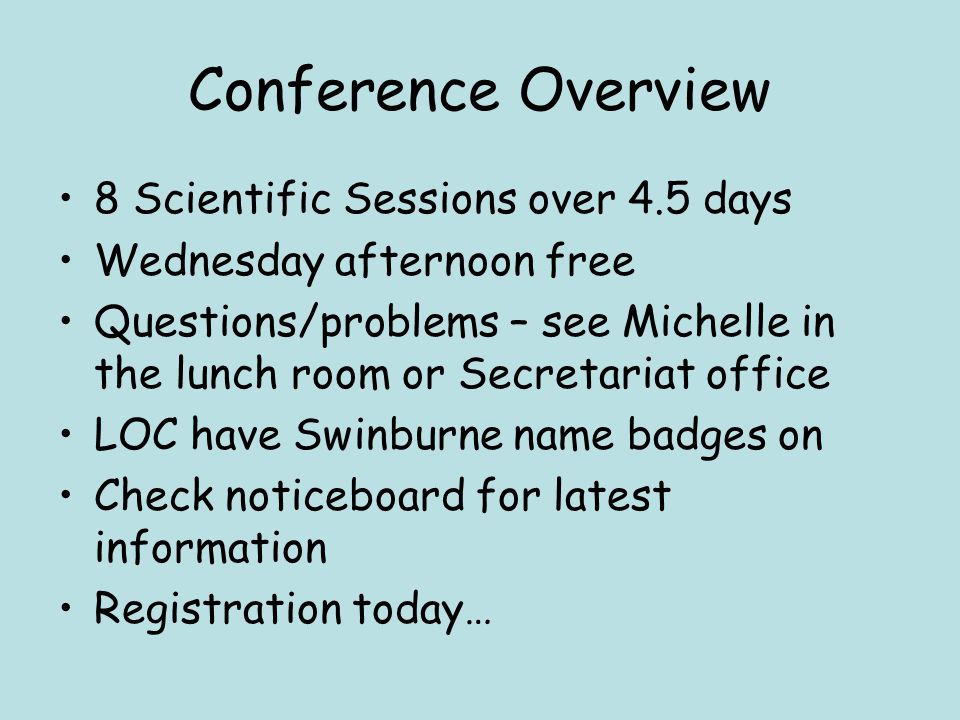Conference Overview 8 Scientific Sessions over 4.5 days Wednesday afternoon free Questions/problems – see Michelle in the lunch room or Secretariat office LOC have Swinburne name badges on Check noticeboard for latest information Registration today…