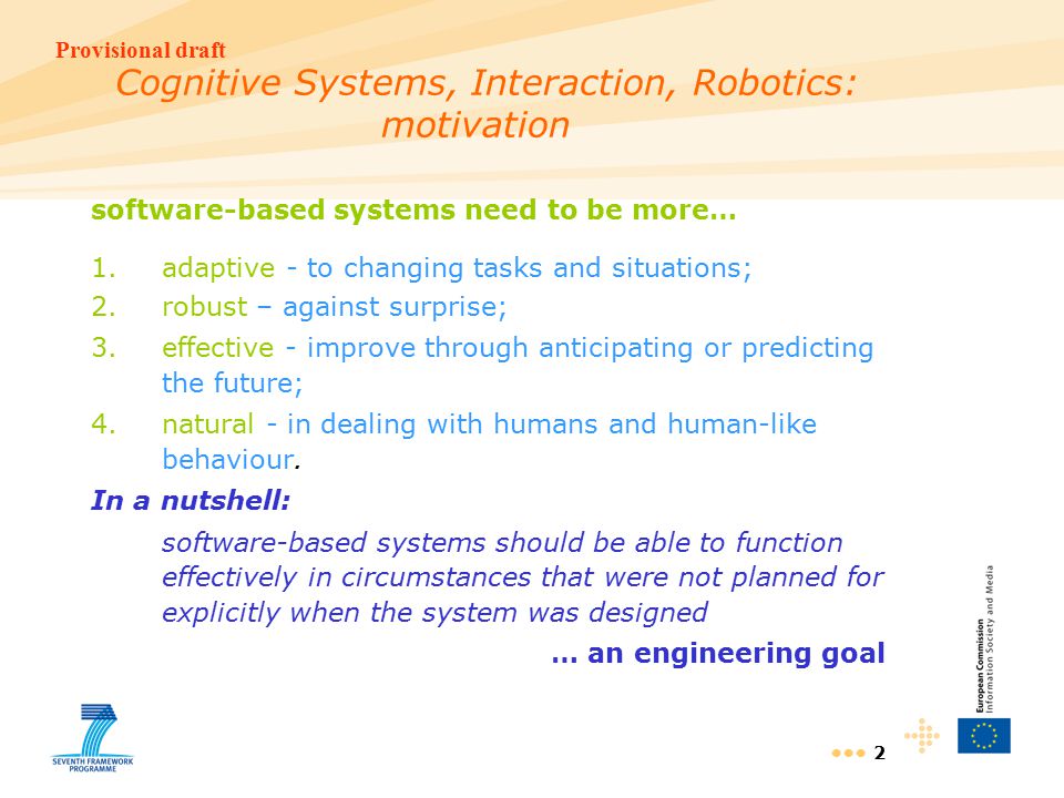 Provisional draft 2 Cognitive Systems, Interaction, Robotics: motivation software-based systems need to be more… 1.adaptive - to changing tasks and situations; 2.robust – against surprise; 3.effective - improve through anticipating or predicting the future; 4.natural - in dealing with humans and human-like behaviour.