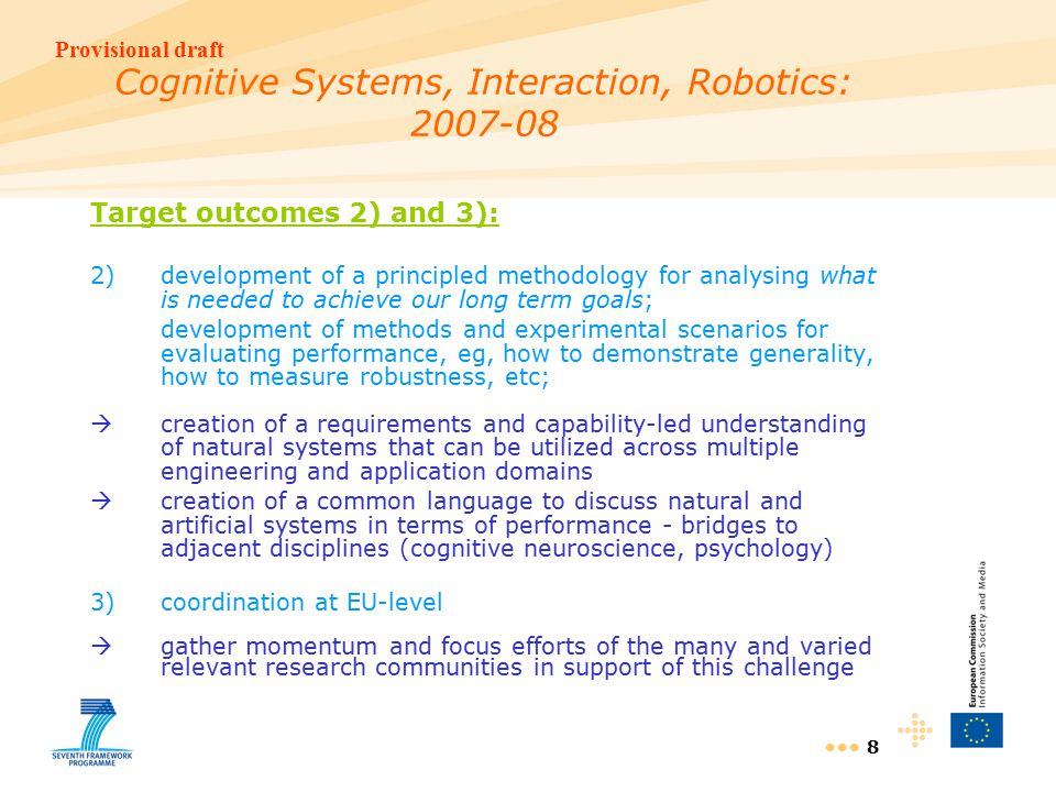 Provisional draft 8 Cognitive Systems, Interaction, Robotics: Target outcomes 2) and 3): 2)development of a principled methodology for analysing what is needed to achieve our long term goals; development of methods and experimental scenarios for evaluating performance, eg, how to demonstrate generality, how to measure robustness, etc;  creation of a requirements and capability-led understanding of natural systems that can be utilized across multiple engineering and application domains  creation of a common language to discuss natural and artificial systems in terms of performance - bridges to adjacent disciplines (cognitive neuroscience, psychology) 3)coordination at EU-level  gather momentum and focus efforts of the many and varied relevant research communities in support of this challenge