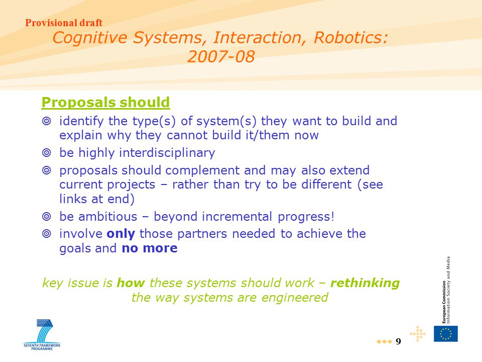 Provisional draft 9 Cognitive Systems, Interaction, Robotics: Proposals should  identify the type(s) of system(s) they want to build and explain why they cannot build it/them now  be highly interdisciplinary  proposals should complement and may also extend current projects – rather than try to be different (see links at end)  be ambitious – beyond incremental progress.