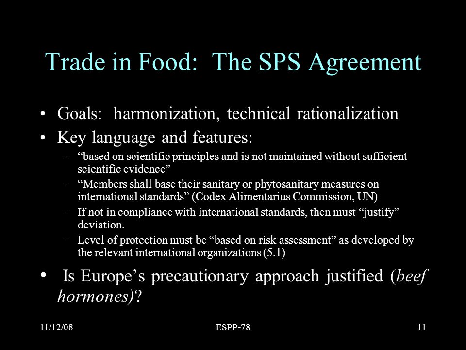 11/12/08ESPP-7811 Trade in Food: The SPS Agreement Goals: harmonization, technical rationalization Key language and features: – based on scientific principles and is not maintained without sufficient scientific evidence – Members shall base their sanitary or phytosanitary measures on international standards (Codex Alimentarius Commission, UN) –If not in compliance with international standards, then must justify deviation.
