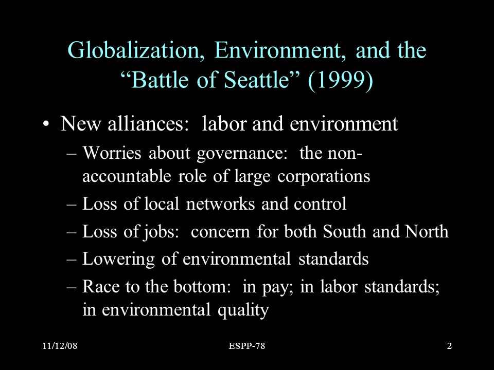 11/12/08ESPP-782 Globalization, Environment, and the Battle of Seattle (1999) New alliances: labor and environment –Worries about governance: the non- accountable role of large corporations –Loss of local networks and control –Loss of jobs: concern for both South and North –Lowering of environmental standards –Race to the bottom: in pay; in labor standards; in environmental quality