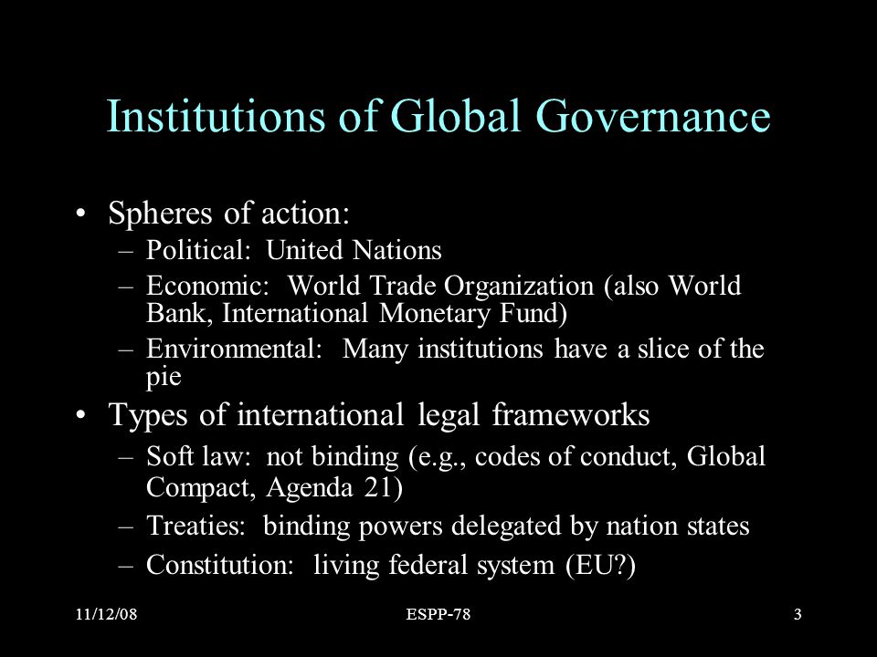 11/12/08ESPP-783 Institutions of Global Governance Spheres of action: –Political: United Nations –Economic: World Trade Organization (also World Bank, International Monetary Fund) –Environmental: Many institutions have a slice of the pie Types of international legal frameworks –Soft law: not binding (e.g., codes of conduct, Global Compact, Agenda 21) –Treaties: binding powers delegated by nation states –Constitution: living federal system (EU )