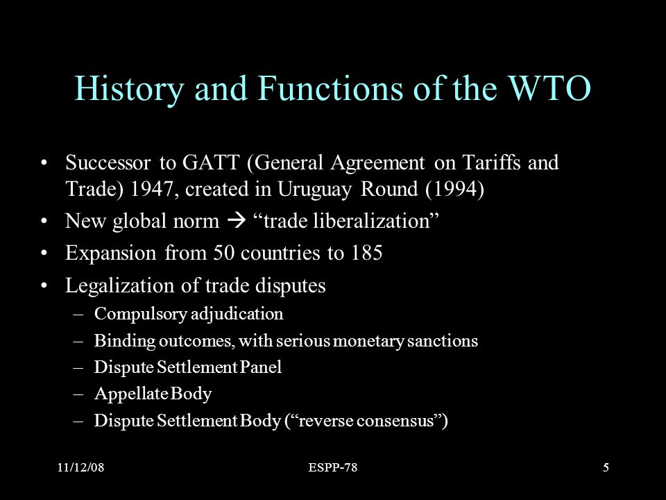 11/12/08ESPP-785 History and Functions of the WTO Successor to GATT (General Agreement on Tariffs and Trade) 1947, created in Uruguay Round (1994) New global norm  trade liberalization Expansion from 50 countries to 185 Legalization of trade disputes –Compulsory adjudication –Binding outcomes, with serious monetary sanctions –Dispute Settlement Panel –Appellate Body –Dispute Settlement Body ( reverse consensus )