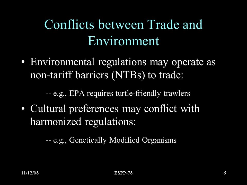 11/12/08ESPP-786 Conflicts between Trade and Environment Environmental regulations may operate as non-tariff barriers (NTBs) to trade: -- e.g., EPA requires turtle-friendly trawlers Cultural preferences may conflict with harmonized regulations: -- e.g., Genetically Modified Organisms