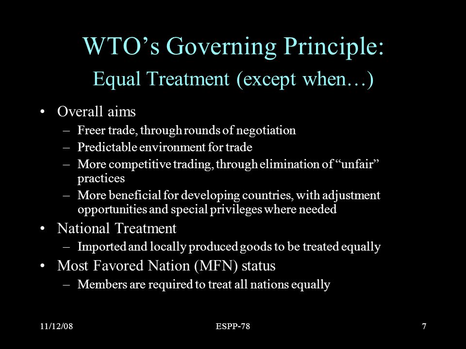 11/12/08ESPP-787 WTO’s Governing Principle: Equal Treatment (except when…) Overall aims –Freer trade, through rounds of negotiation –Predictable environment for trade –More competitive trading, through elimination of unfair practices –More beneficial for developing countries, with adjustment opportunities and special privileges where needed National Treatment –Imported and locally produced goods to be treated equally Most Favored Nation (MFN) status –Members are required to treat all nations equally