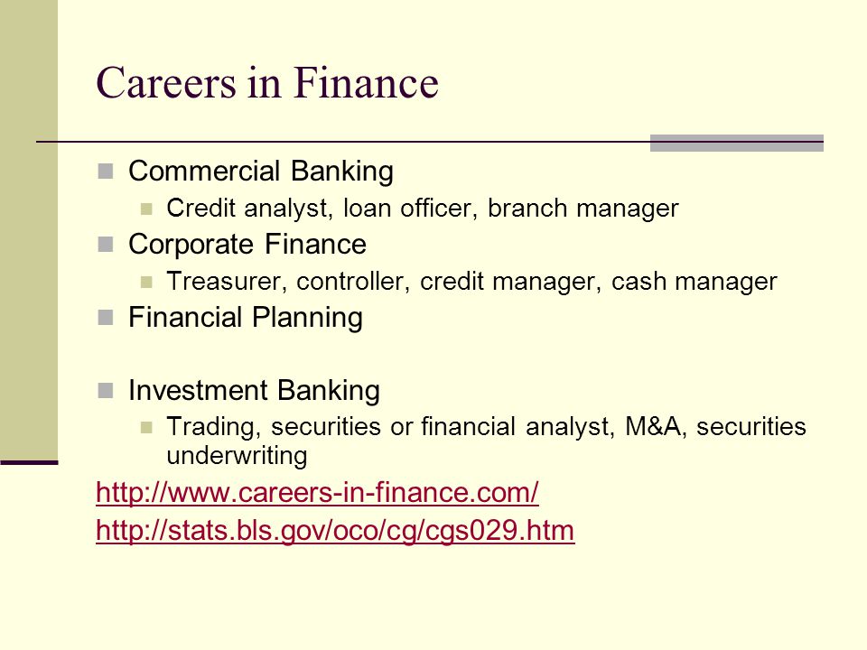Careers in Finance Commercial Banking Credit analyst, loan officer, branch manager Corporate Finance Treasurer, controller, credit manager, cash manager Financial Planning Investment Banking Trading, securities or financial analyst, M&A, securities underwriting